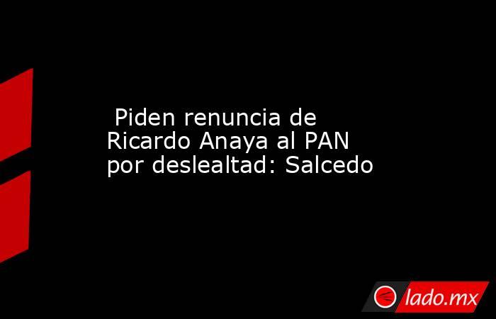  Piden renuncia de Ricardo Anaya al PAN por deslealtad: Salcedo. Noticias en tiempo real
