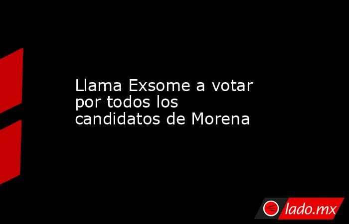 Llama Exsome a votar por todos los candidatos de Morena. Noticias en tiempo real