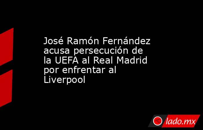 José Ramón Fernández acusa persecución de la UEFA al Real Madrid por enfrentar al Liverpool. Noticias en tiempo real