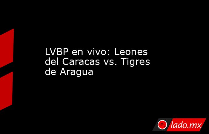 LVBP en vivo: Leones del Caracas vs. Tigres de Aragua. Noticias en tiempo real