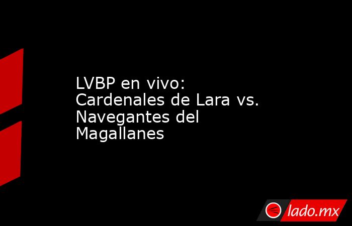 LVBP en vivo: Cardenales de Lara vs. Navegantes del Magallanes . Noticias en tiempo real