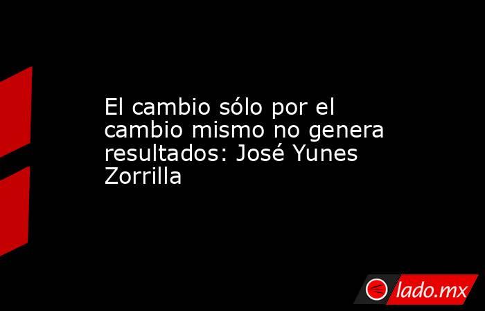 El cambio sólo por el cambio mismo no genera resultados: José Yunes Zorrilla. Noticias en tiempo real