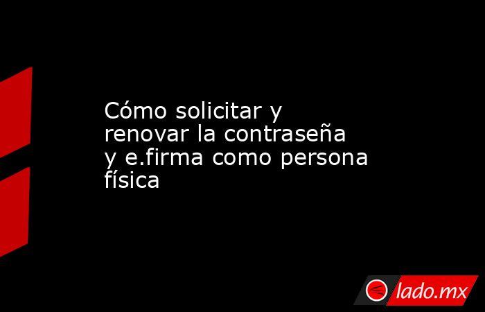 Cómo solicitar y renovar la contraseña y e.firma como persona física. Noticias en tiempo real