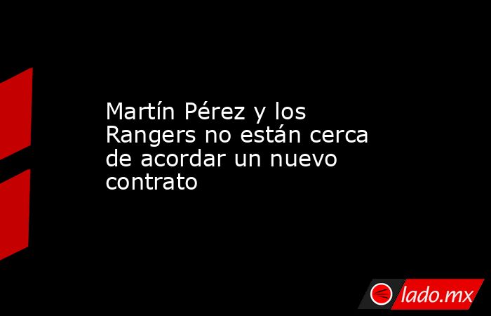 Martín Pérez y los Rangers no están cerca de acordar un nuevo contrato. Noticias en tiempo real