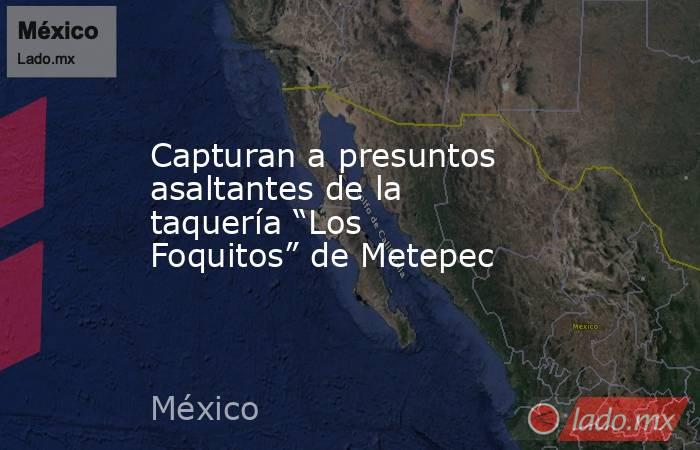 Capturan a presuntos asaltantes de la taquería “Los Foquitos” de Metepec. Noticias en tiempo real