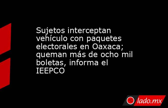 Sujetos interceptan vehículo con paquetes electorales en Oaxaca; queman más de ocho mil boletas, informa el IEEPCO. Noticias en tiempo real