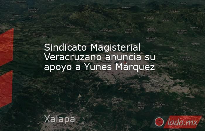 Sindicato Magisterial Veracruzano anuncia su apoyo a Yunes Márquez. Noticias en tiempo real