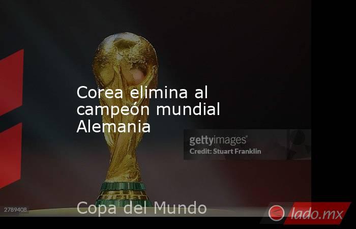 Corea elimina al campeón mundial Alemania. Noticias en tiempo real