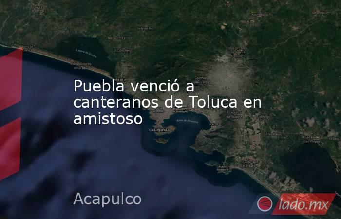 Puebla venció a canteranos de Toluca en amistoso. Noticias en tiempo real
