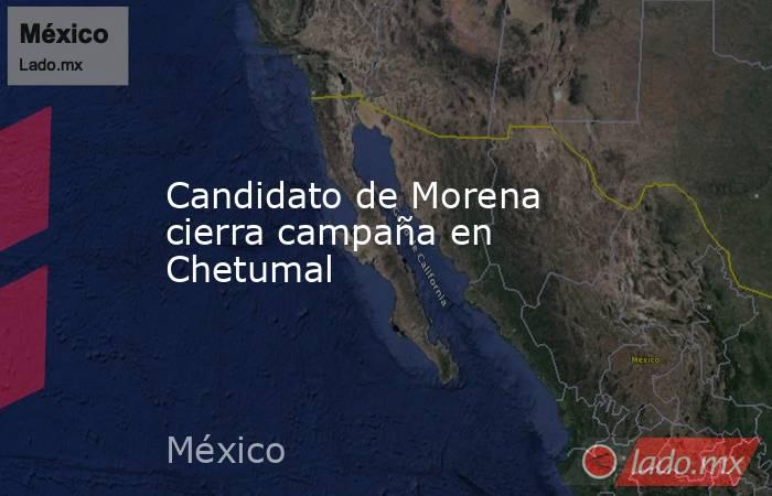 Candidato de Morena cierra campaña en Chetumal. Noticias en tiempo real
