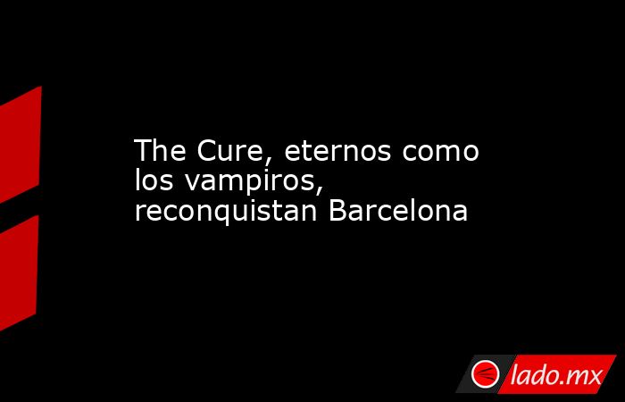The Cure, eternos como los vampiros, reconquistan Barcelona. Noticias en tiempo real