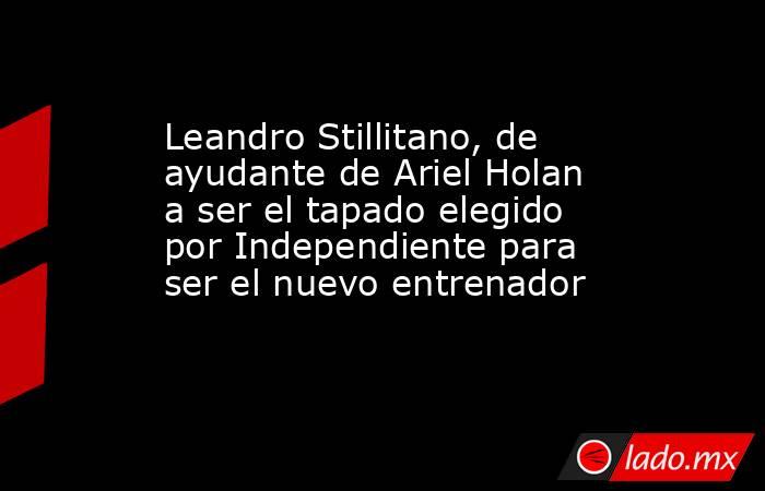 Leandro Stillitano, de ayudante de Ariel Holan a ser el tapado elegido por Independiente para ser el nuevo entrenador. Noticias en tiempo real