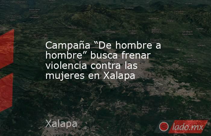 Campaña “De hombre a hombre” busca frenar violencia contra las mujeres en Xalapa. Noticias en tiempo real