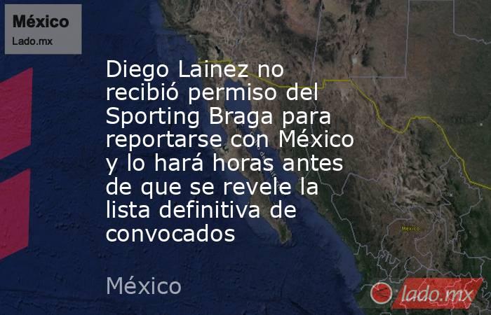 Diego Lainez no recibió permiso del Sporting Braga para reportarse con México y lo hará horas antes de que se revele la lista definitiva de convocados. Noticias en tiempo real