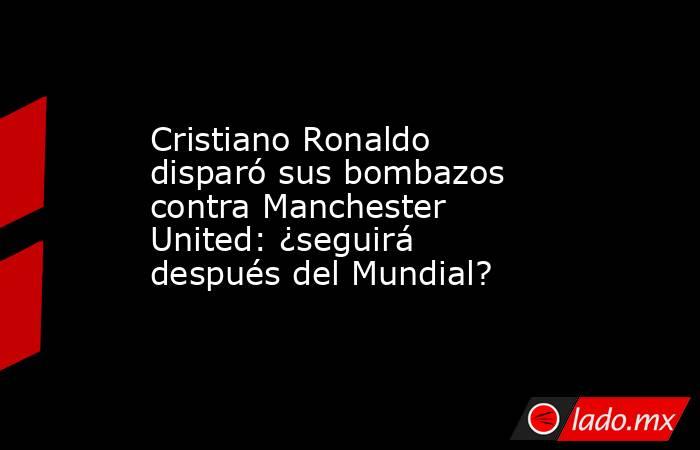Cristiano Ronaldo disparó sus bombazos contra Manchester United: ¿seguirá después del Mundial?. Noticias en tiempo real