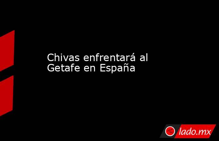 Chivas enfrentará al Getafe en España. Noticias en tiempo real