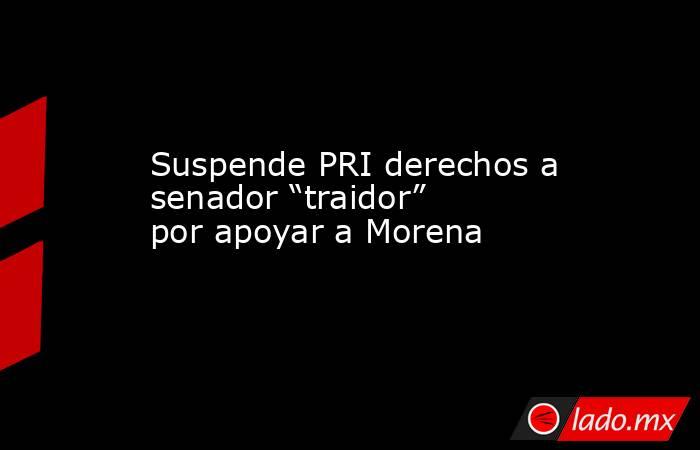 Suspende PRI derechos a senador “traidor” por apoyar a Morena. Noticias en tiempo real