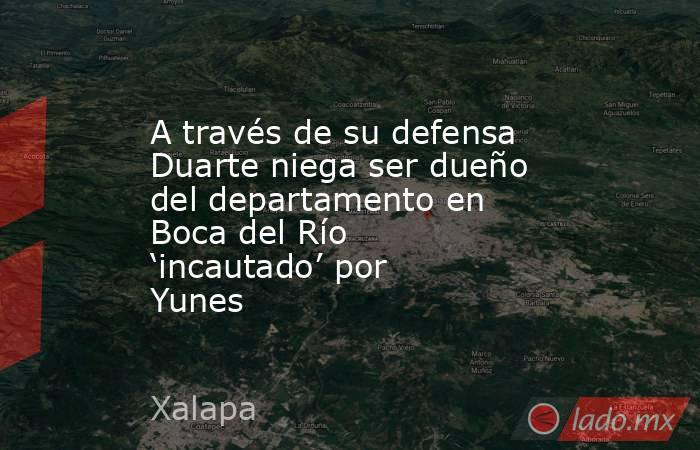 A través de su defensa Duarte niega ser dueño del departamento en Boca del Río ‘incautado’ por Yunes. Noticias en tiempo real
