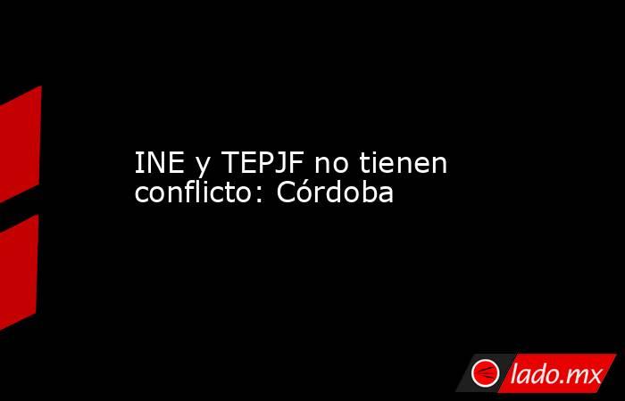 INE y TEPJF no tienen conflicto: Córdoba. Noticias en tiempo real