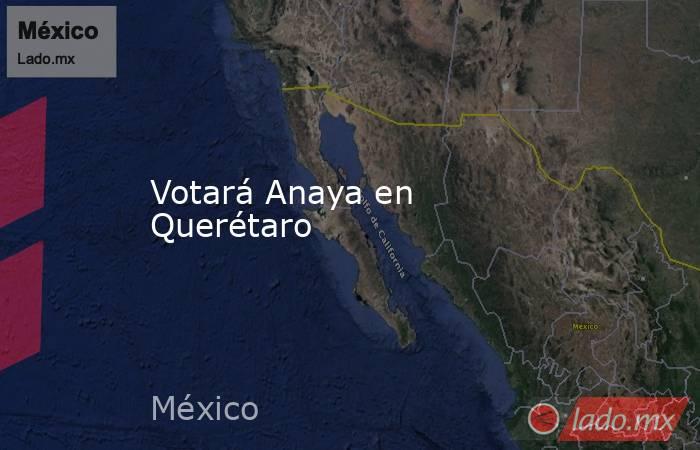 Votará Anaya en Querétaro. Noticias en tiempo real