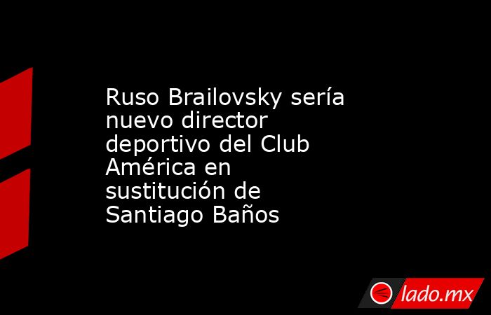 Ruso Brailovsky sería nuevo director deportivo del Club América en sustitución de Santiago Baños. Noticias en tiempo real