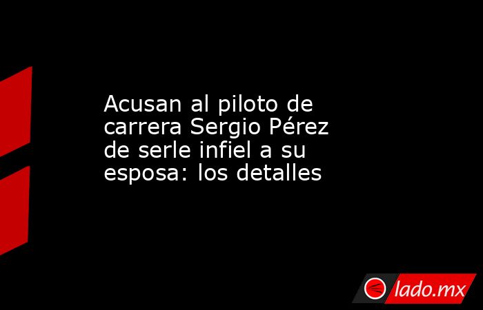 Acusan al piloto de carrera Sergio Pérez de serle infiel a su esposa: los detalles. Noticias en tiempo real