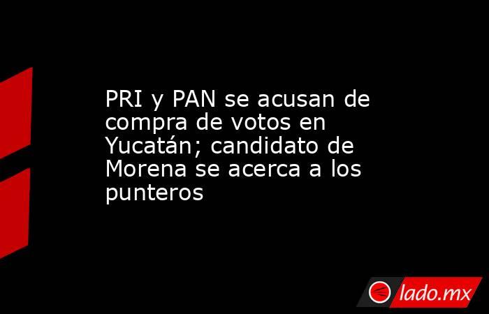 PRI y PAN se acusan de compra de votos en Yucatán; candidato de Morena se acerca a los punteros. Noticias en tiempo real