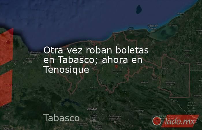 Otra vez roban boletas en Tabasco; ahora en Tenosique. Noticias en tiempo real
