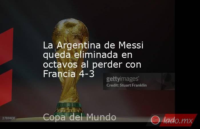 La Argentina de Messi queda eliminada en octavos al perder con Francia 4-3. Noticias en tiempo real