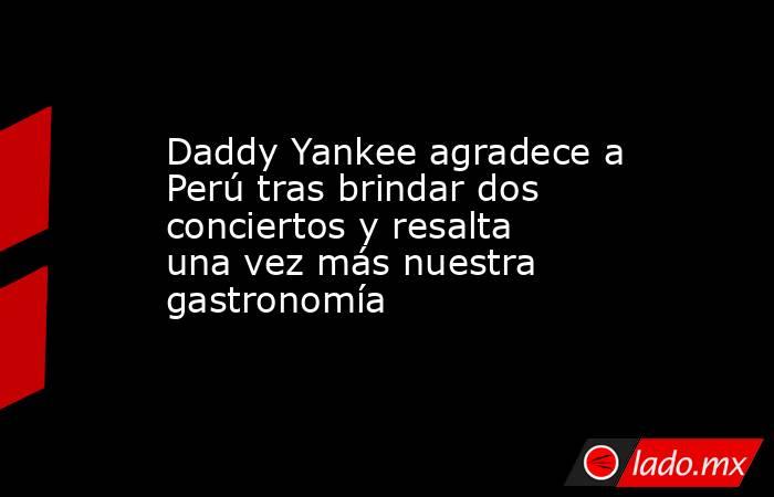 Daddy Yankee agradece a Perú tras brindar dos conciertos y resalta una vez más nuestra gastronomía. Noticias en tiempo real