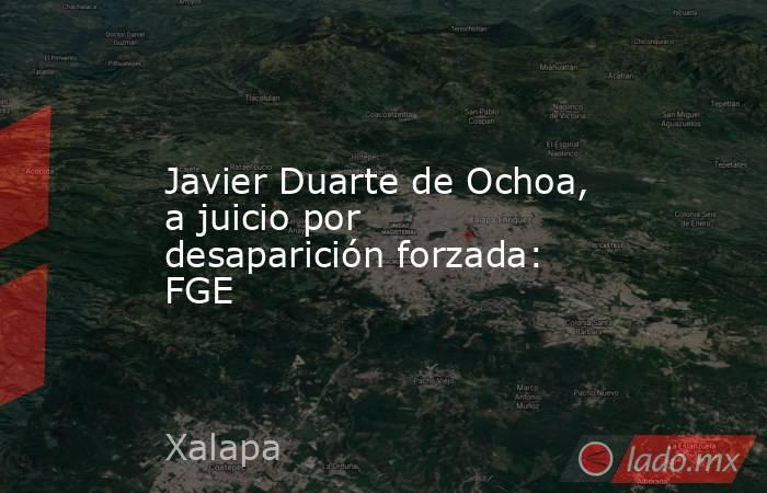 Javier Duarte de Ochoa, a juicio por desaparición forzada: FGE. Noticias en tiempo real