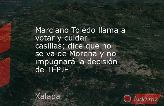 Marciano Toledo llama a votar y cuidar casillas; dice que no se va de Morena y no impugnará la decisión de TEPJF. Noticias en tiempo real