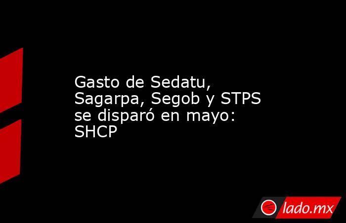 Gasto de Sedatu, Sagarpa, Segob y STPS se disparó en mayo: SHCP. Noticias en tiempo real