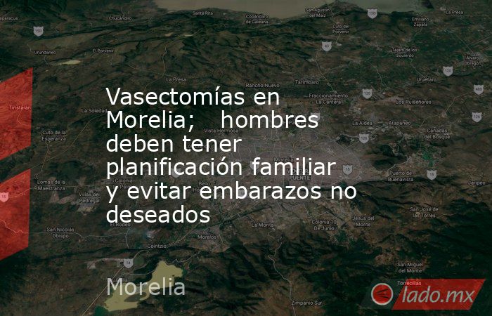 Vasectomías en Morelia;   hombres deben tener planificación familiar y evitar embarazos no deseados. Noticias en tiempo real