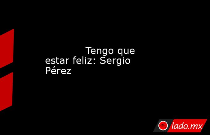             Tengo que estar feliz: Sergio Pérez            . Noticias en tiempo real