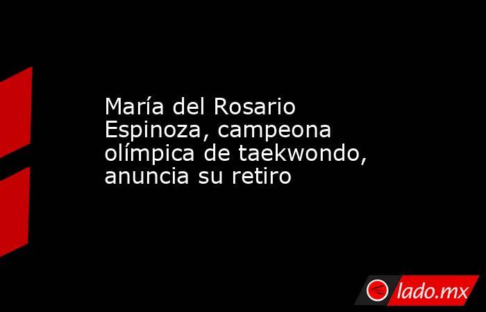 María del Rosario Espinoza, campeona olímpica de taekwondo, anuncia su retiro. Noticias en tiempo real