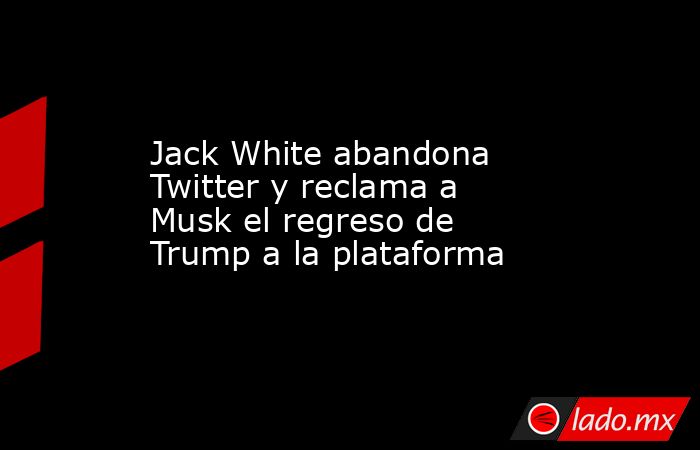 Jack White abandona Twitter y reclama a Musk el regreso de Trump a la plataforma. Noticias en tiempo real