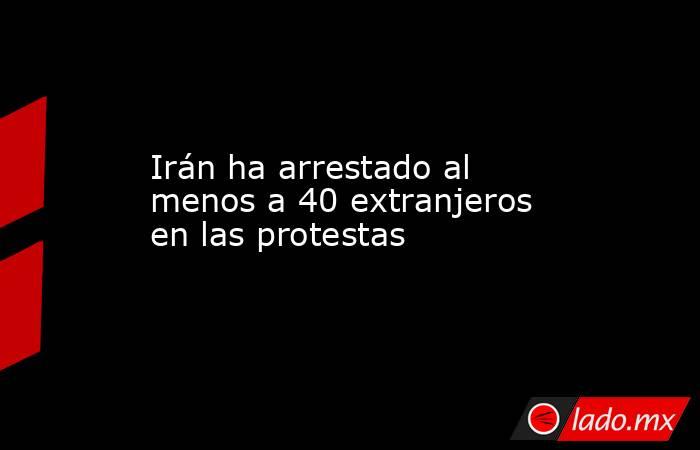 Irán ha arrestado al menos a 40 extranjeros en las protestas. Noticias en tiempo real
