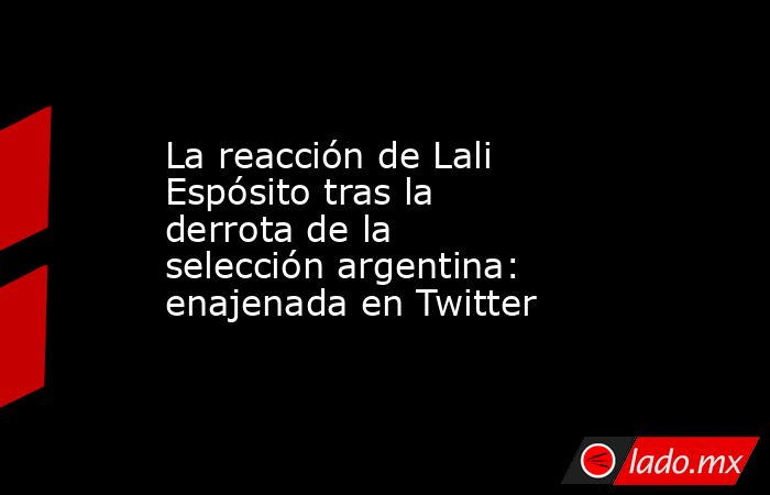 La reacción de Lali Espósito tras la derrota de la selección argentina: enajenada en Twitter. Noticias en tiempo real