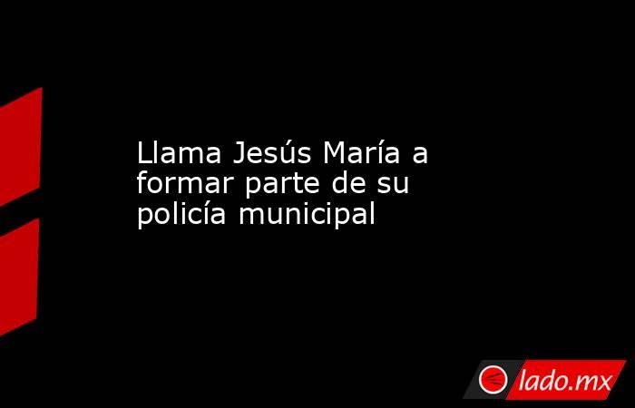 Llama Jesús María a formar parte de su policía municipal. Noticias en tiempo real