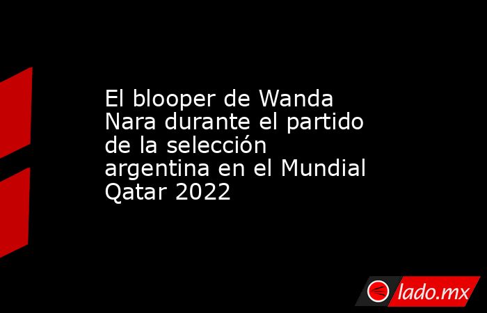 El blooper de Wanda Nara durante el partido de la selección argentina en el Mundial Qatar 2022. Noticias en tiempo real
