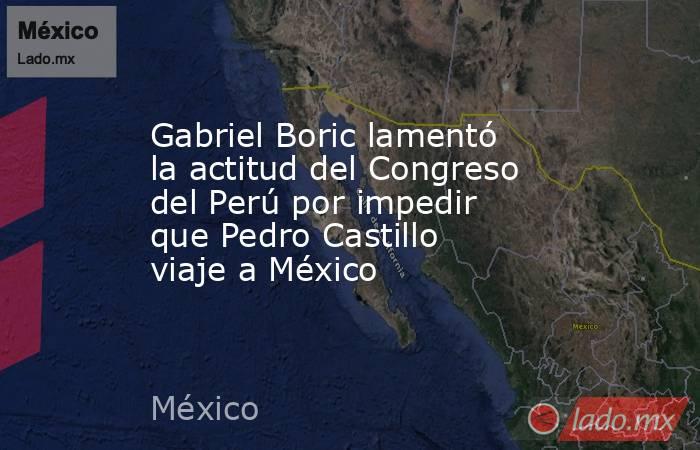 Gabriel Boric lamentó la actitud del Congreso del Perú por impedir que Pedro Castillo viaje a México. Noticias en tiempo real