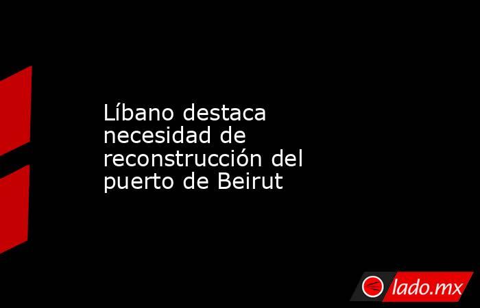 Líbano destaca necesidad de reconstrucción del puerto de Beirut. Noticias en tiempo real