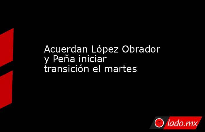 Acuerdan López Obrador y Peña iniciar transición el martes. Noticias en tiempo real
