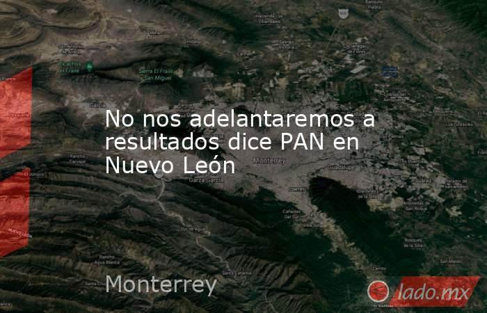 No nos adelantaremos a resultados dice PAN en Nuevo León. Noticias en tiempo real