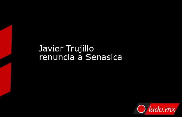 Javier Trujillo renuncia a Senasica. Noticias en tiempo real