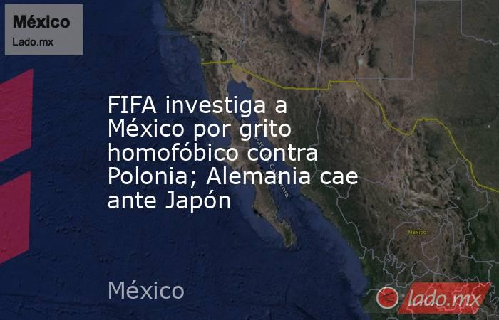 FIFA investiga a México por grito homofóbico contra Polonia; Alemania cae ante Japón. Noticias en tiempo real