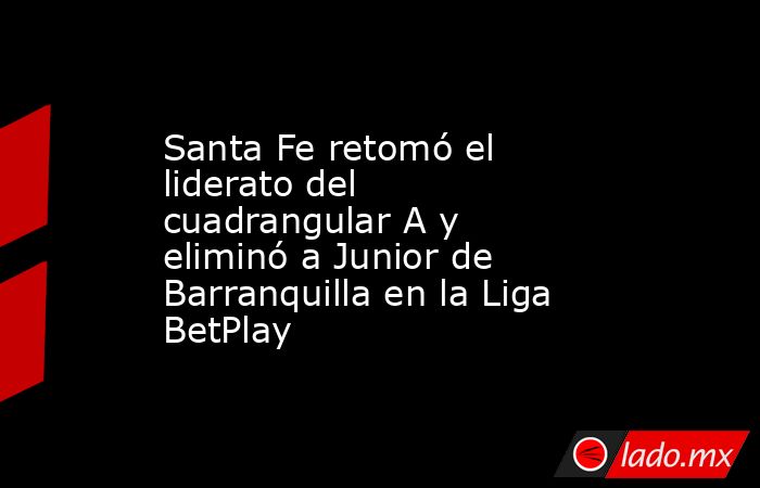 Santa Fe retomó el liderato del cuadrangular A y eliminó a Junior de Barranquilla en la Liga BetPlay. Noticias en tiempo real