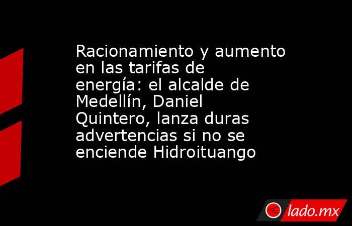 Racionamiento y aumento en las tarifas de energía: el alcalde de Medellín, Daniel Quintero, lanza duras advertencias si no se enciende Hidroituango. Noticias en tiempo real
