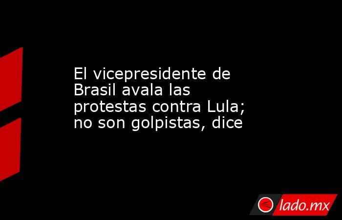 El vicepresidente de Brasil avala las protestas contra Lula; no son golpistas, dice. Noticias en tiempo real